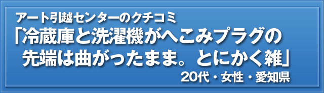 アート引越センターのクチコミ「冷蔵庫と洗濯機がへこみプラグの先端は曲がったまま。とにかく雑」20代・女性・愛知県